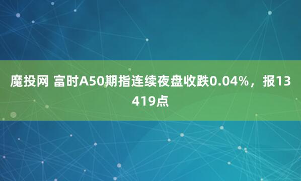 魔投网 富时A50期指连续夜盘收跌0.04%，报13419点