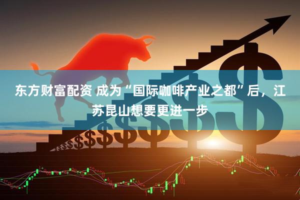东方财富配资 成为“国际咖啡产业之都”后，江苏昆山想要更进一步