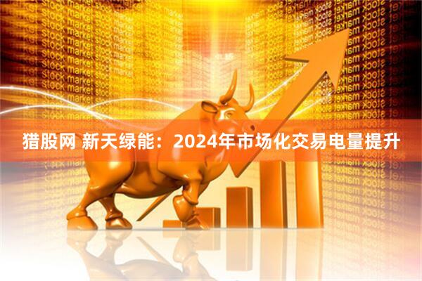 猎股网 新天绿能：2024年市场化交易电量提升