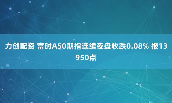 力创配资 富时A50期指连续夜盘收跌0.08% 报13950点
