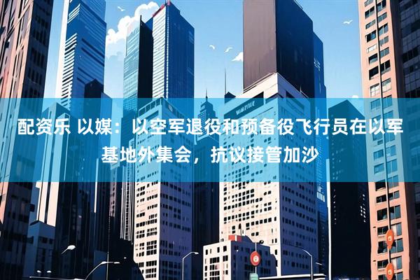 配资乐 以媒：以空军退役和预备役飞行员在以军基地外集会，抗议接管加沙