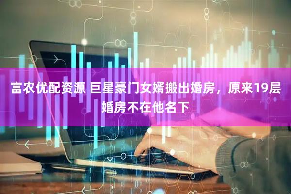 富农优配资源 巨星豪门女婿搬出婚房，原来19层婚房不在他名下
