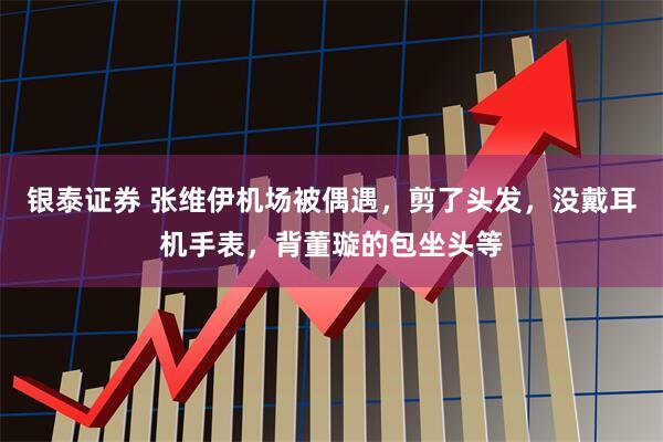 银泰证券 张维伊机场被偶遇，剪了头发，没戴耳机手表，背董璇的包坐头等