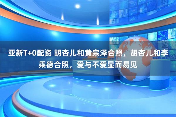 亚新T+0配资 胡杏儿和黄宗泽合照，胡杏儿和李乘德合照，爱与不爱显而易见