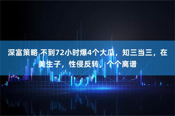 深富策略 不到72小时爆4个大瓜，知三当三，在美生子，性侵反转，个个离谱