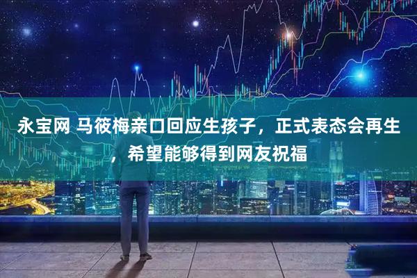 永宝网 马筱梅亲口回应生孩子，正式表态会再生，希望能够得到网友祝福