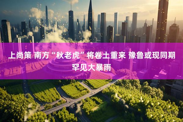 上尚策 南方“秋老虎”将卷土重来 豫鲁或现同期罕见大暴雨