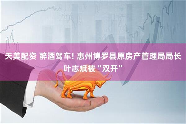 天美配资 醉酒驾车! 惠州博罗县原房产管理局局长叶志斌被“双开”