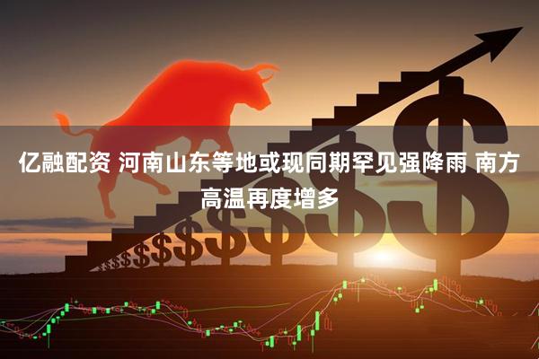 亿融配资 河南山东等地或现同期罕见强降雨 南方高温再度增多