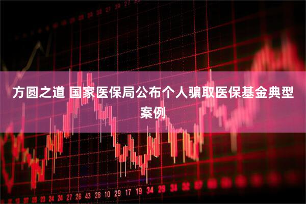 方圆之道 国家医保局公布个人骗取医保基金典型案例
