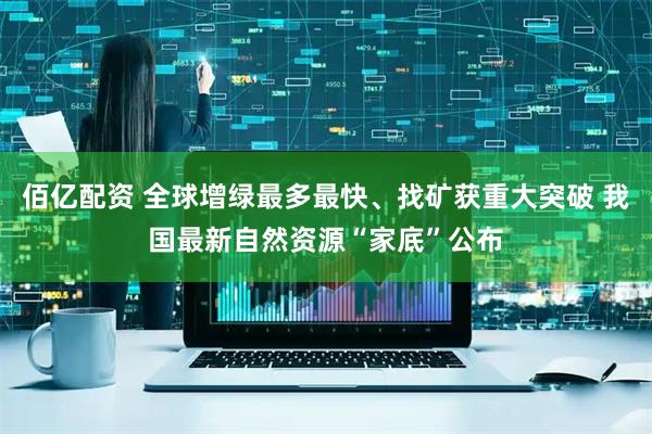 佰亿配资 全球增绿最多最快、找矿获重大突破 我国最新自然资源“家底”公布