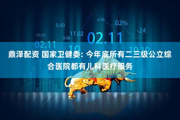 鼎泽配资 国家卫健委: 今年底所有二三级公立综合医院都有儿科医疗服务